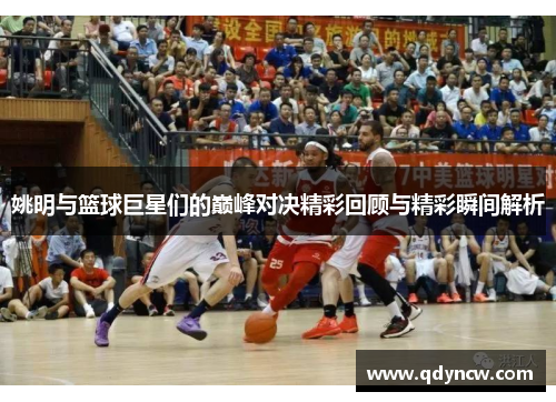 姚明与篮球巨星们的巅峰对决精彩回顾与精彩瞬间解析
