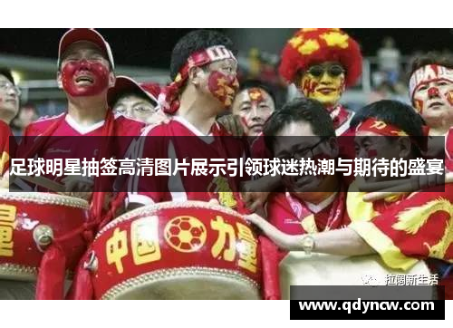 足球明星抽签高清图片展示引领球迷热潮与期待的盛宴