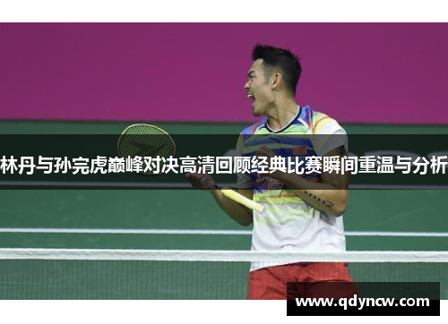 林丹与孙完虎巅峰对决高清回顾经典比赛瞬间重温与分析