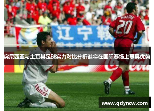 突尼西亚与土耳其足球实力对比分析谁将在国际赛场上更具优势